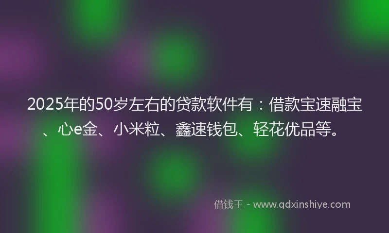 2025年的50岁左右的贷款软件有：借款宝速融宝、心e金、小米粒、鑫速钱包、轻花优品等。