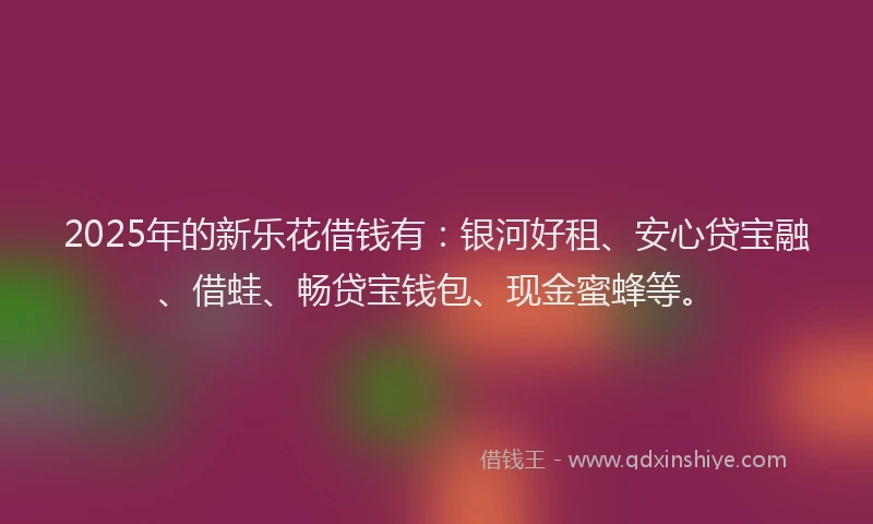 2025年的新乐花借钱有：银河好租、安心贷宝融、借蛙、畅贷宝钱包、现金蜜蜂等。