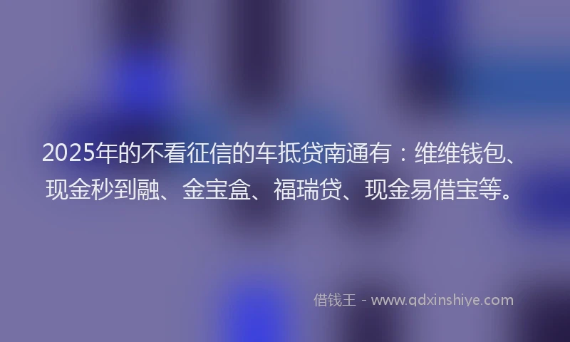2025年的不看征信的车抵贷南通有：维维钱包、现金秒到融、金宝盒、福瑞贷、现金易借宝等。