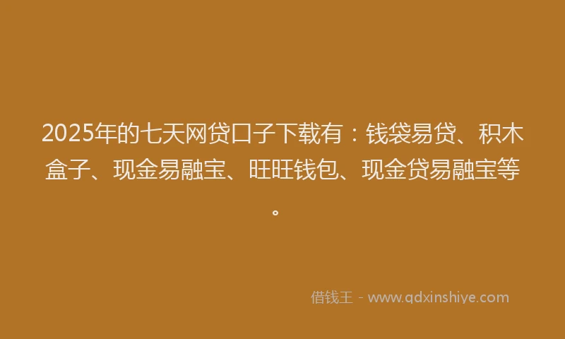 2025年的七天网贷口子下载有：钱袋易贷、积木盒子、现金易融宝、旺旺钱包、现金贷易融宝等。