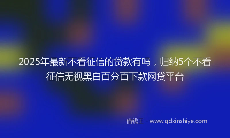 2025年最新不看征信的贷款有吗，归纳5个不看征信无视黑白百分百下款网贷平台