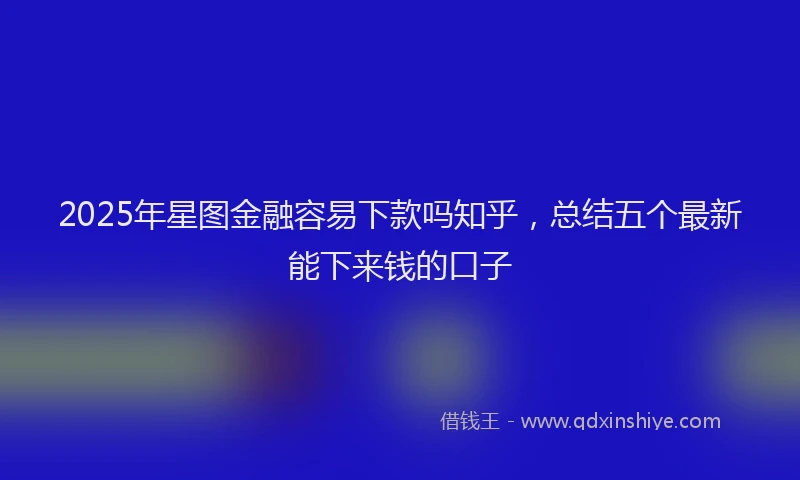 2025年星图金融容易下款吗知乎，总结五个最新能下来钱的口子