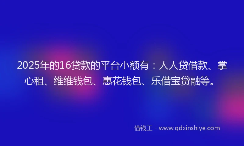 2025年的16贷款的平台小额有：人人贷借款、掌心租、维维钱包、惠花钱包、乐借宝贷融等。