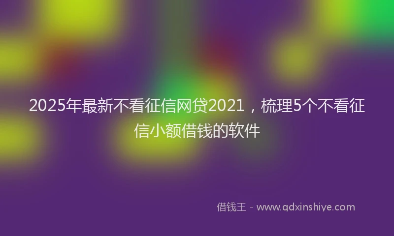 2025年最新不看征信网贷2021，梳理5个不看征信小额借钱的软件