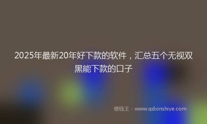 2025年最新20年好下款的软件，汇总五个无视双黑能下款的口子