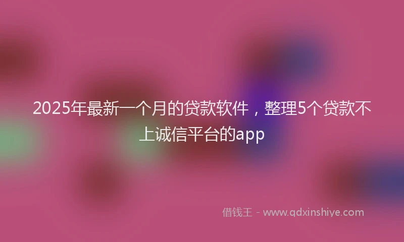 2025年最新一个月的贷款软件，整理5个贷款不上诚信平台的app