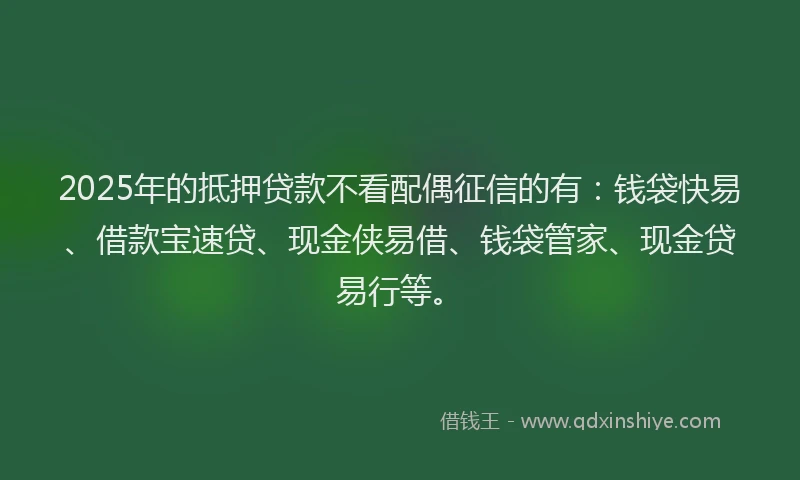 2025年的抵押贷款不看配偶征信的有：钱袋快易、借款宝速贷、现金侠易借、钱袋管家、现金贷易行等。