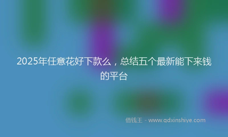 2025年任意花好下款么，总结五个最新能下来钱的平台