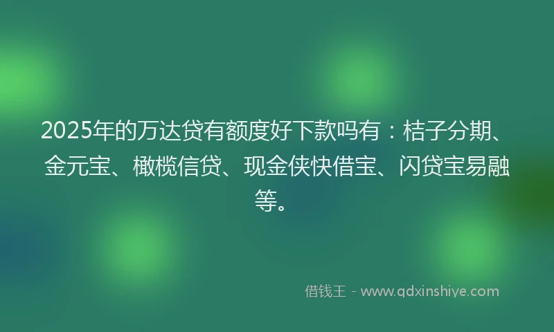 2025年的万达贷有额度好下款吗有：桔子分期、金元宝、橄榄信贷、现金侠快借宝、闪贷宝易融等。