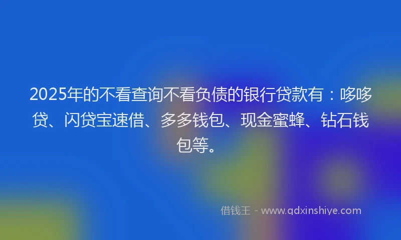 2025年的不看查询不看负债的银行贷款有：哆哆贷、闪贷宝速借、多多钱包、现金蜜蜂、钻石钱包等。