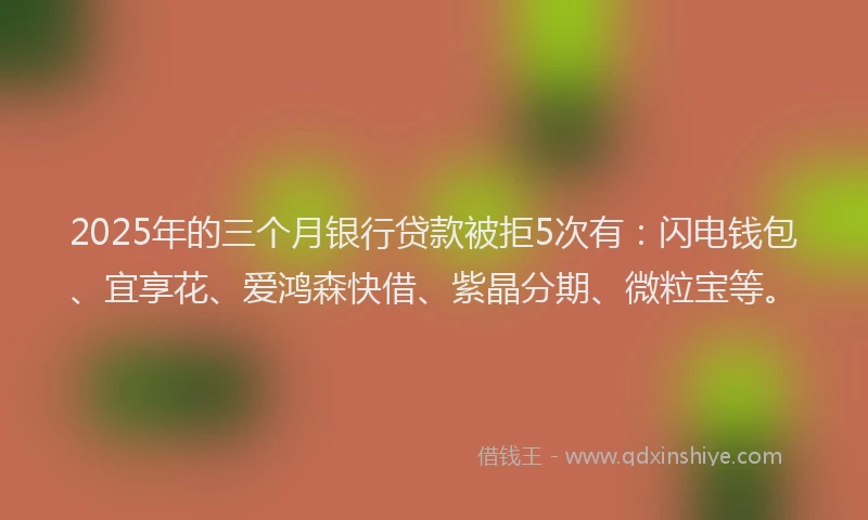 2025年的三个月银行贷款被拒5次有：闪电钱包、宜享花、爱鸿森快借、紫晶分期、微粒宝等。