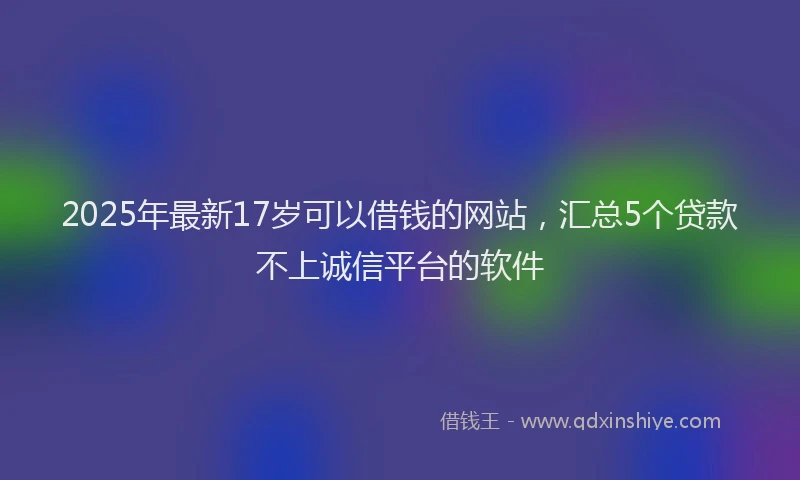 2025年最新17岁可以借钱的网站，汇总5个贷款不上诚信平台的软件