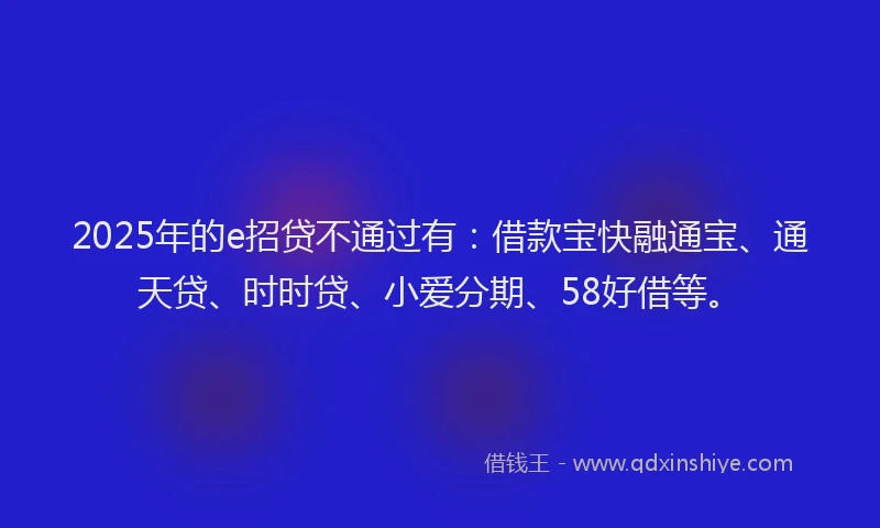 2025年的e招贷不通过有：借款宝快融通宝、通天贷、时时贷、小爱分期、58好借等。