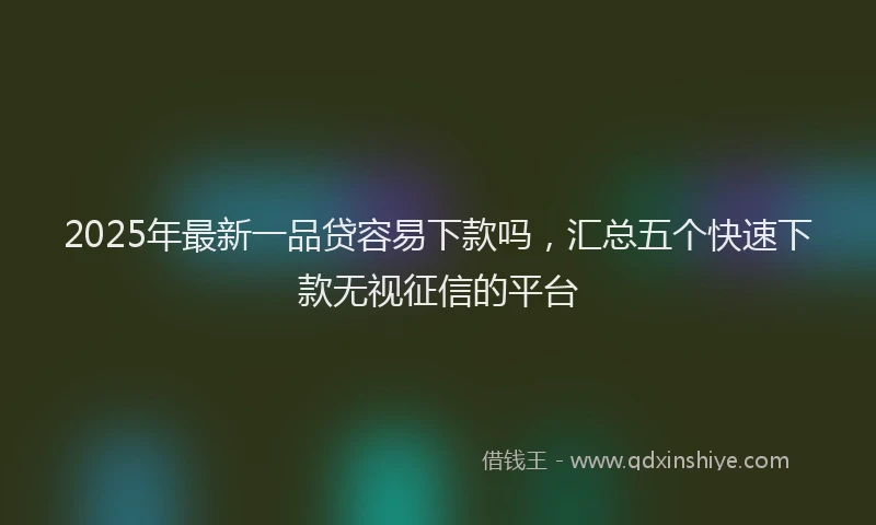 2025年最新一品贷容易下款吗，汇总五个快速下款无视征信的平台