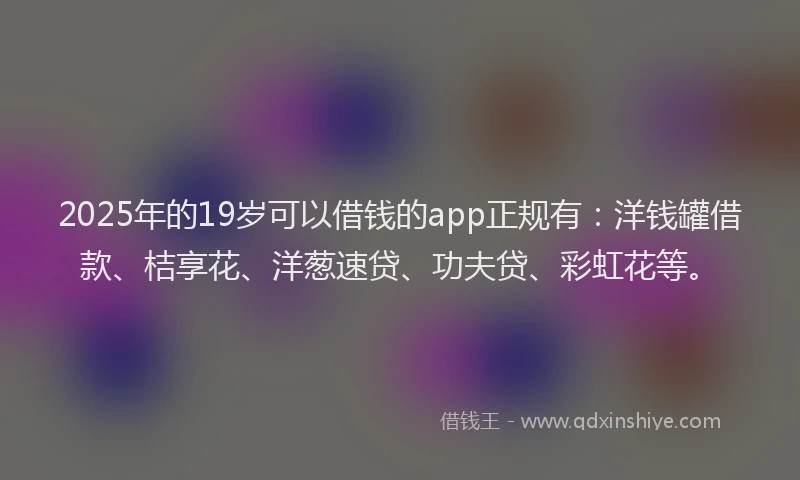 2025年的19岁可以借钱的app正规有：洋钱罐借款、桔享花、洋葱速贷、功夫贷、彩虹花等。