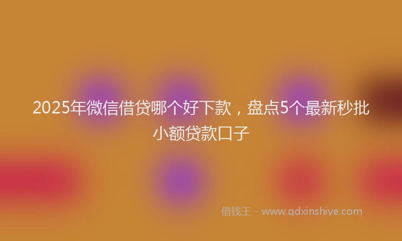 2025年微信借贷哪个好下款，盘点5个最新秒批小额贷款口子