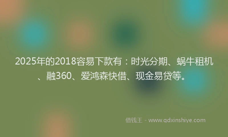 2025年的2018容易下款有：时光分期、蜗牛租机、融360、爱鸿森快借、现金易贷等。