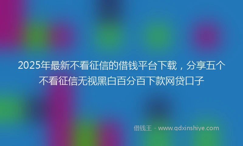 2025年最新不看征信的借钱平台下载，分享五个不看征信无视黑白百分百下款网贷口子