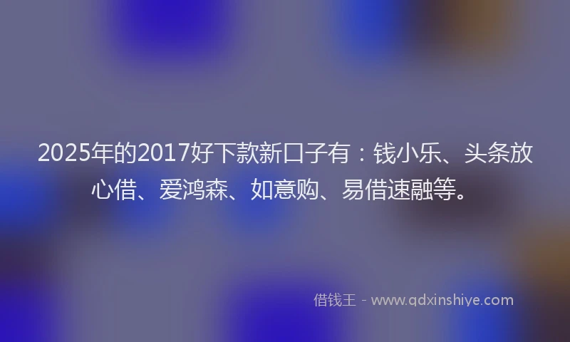 2025年的2017好下款新口子有：钱小乐、头条放心借、爱鸿森、如意购、易借速融等。