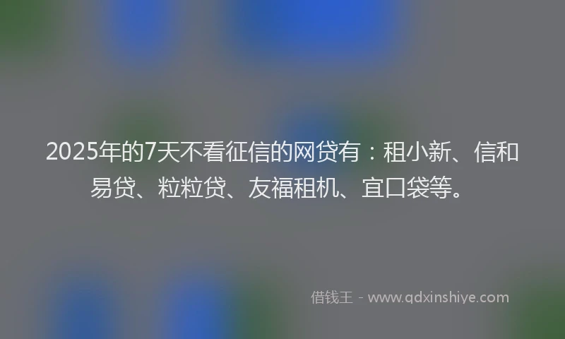 2025年的7天不看征信的网贷有：租小新、信和易贷、粒粒贷、友福租机、宜口袋等。
