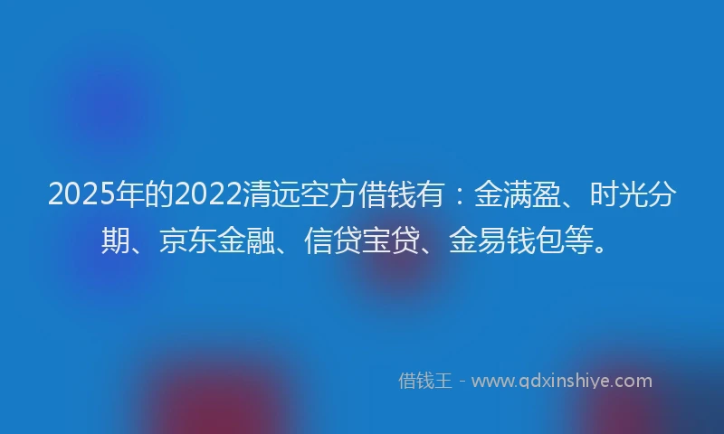 2025年的2022清远空方借钱有：金满盈、时光分期、京东金融、信贷宝贷、金易钱包等。