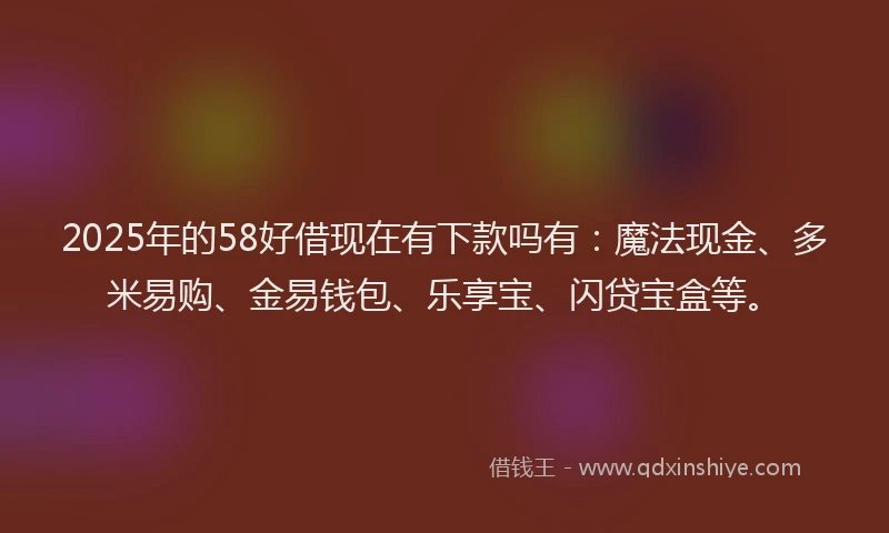 2025年的58好借现在有下款吗有：魔法现金、多米易购、金易钱包、乐享宝、闪贷宝盒等。