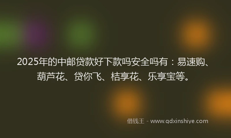 2025年的中邮贷款好下款吗安全吗有：易速购、葫芦花、贷你飞、桔享花、乐享宝等。