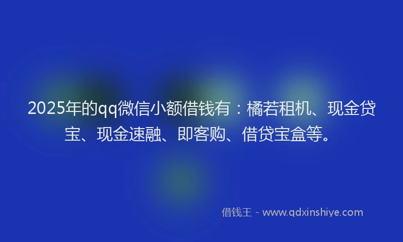 2025年的qq微信小额借钱有：橘若租机、现金贷宝、现金速融、即客购、借贷宝盒等。