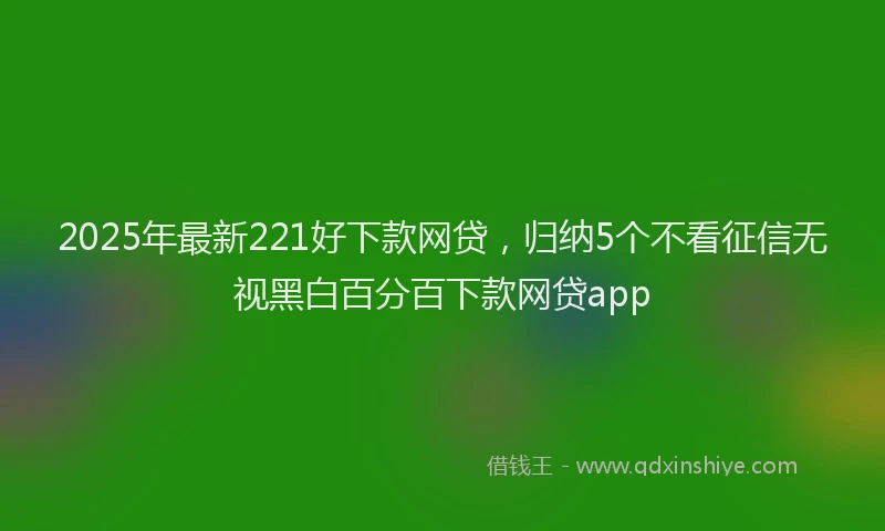 2025年最新221好下款网贷，归纳5个不看征信无视黑白百分百下款网贷app