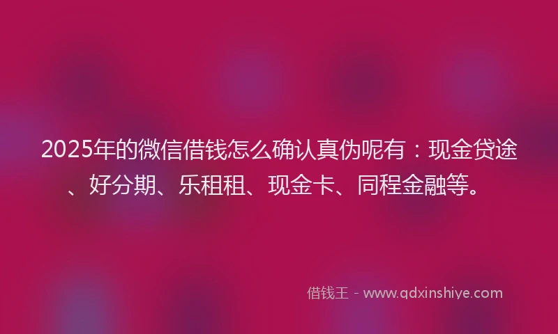 2025年的微信借钱怎么确认真伪呢有：现金贷途、好分期、乐租租、现金卡、同程金融等。