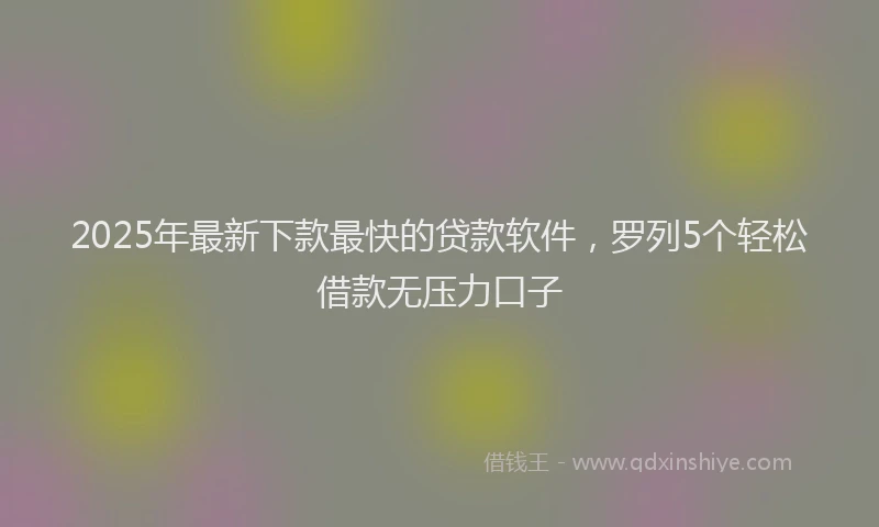 2025年最新下款最快的贷款软件，罗列5个轻松借款无压力口子