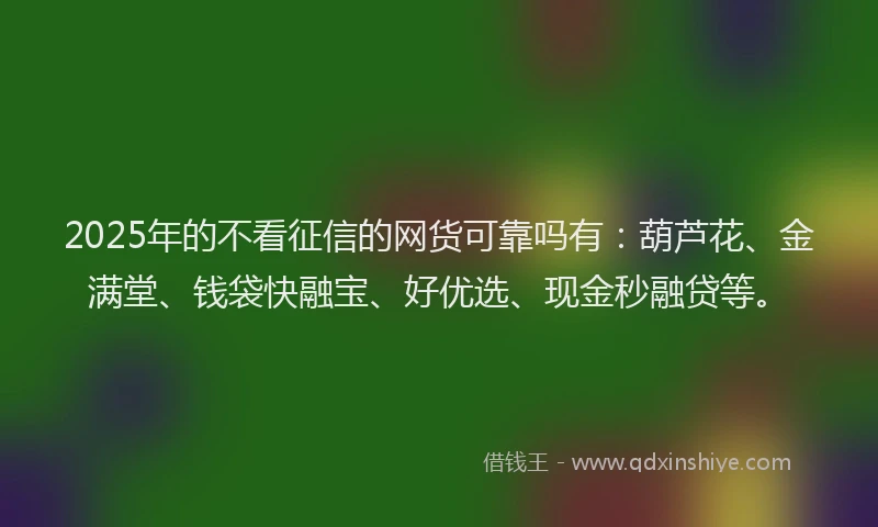 2025年的不看征信的网货可靠吗有：葫芦花、金满堂、钱袋快融宝、好优选、现金秒融贷等。