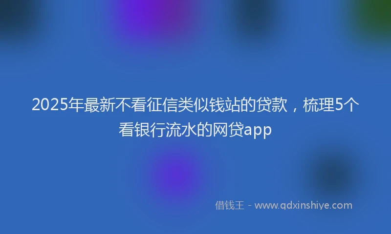 2025年最新不看征信类似钱站的贷款，梳理5个看银行流水的网贷app