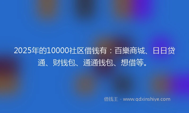 2025年的10000社区借钱有：百樂商城、日日贷通、财钱包、通通钱包、想借等。