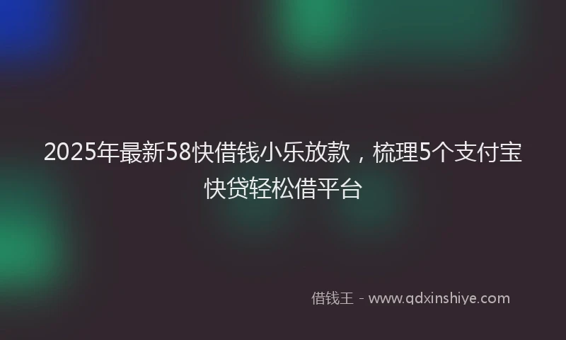 2025年最新58快借钱小乐放款，梳理5个支付宝快贷轻松借平台