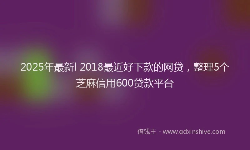 2025年最新l 2018最近好下款的网贷，整理5个芝麻信用600贷款平台