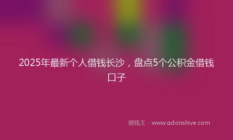 2025年最新个人借钱长沙，盘点5个公积金借钱口子