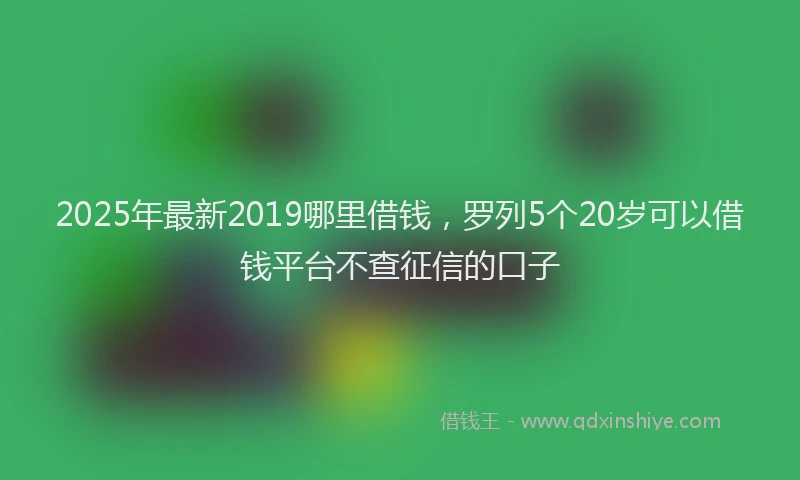 2025年最新2019哪里借钱，罗列5个20岁可以借钱平台不查征信的口子