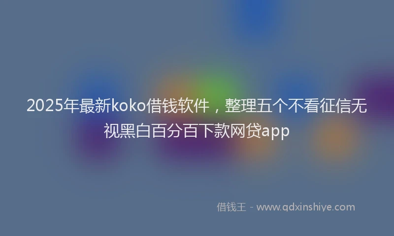 2025年最新koko借钱软件，整理五个不看征信无视黑白百分百下款网贷app