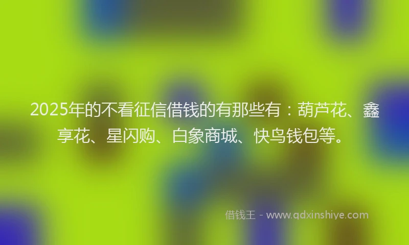2025年的不看征信借钱的有那些有：葫芦花、鑫享花、星闪购、白象商城、快鸟钱包等。