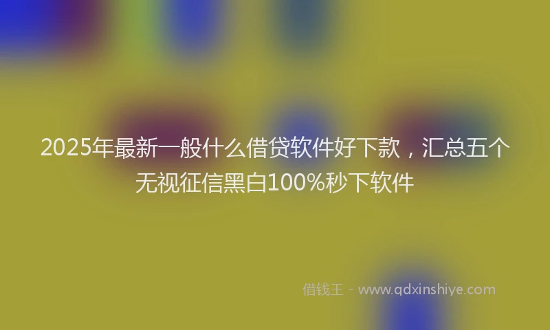 2025年最新一般什么借贷软件好下款，汇总五个无视征信黑白100%秒下软件