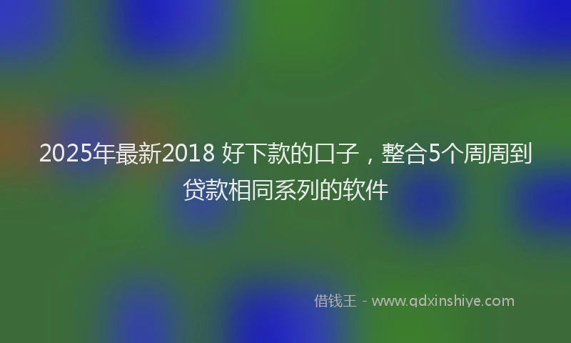 2025年最新2018 好下款的口子，整合5个周周到贷款相同系列的软件