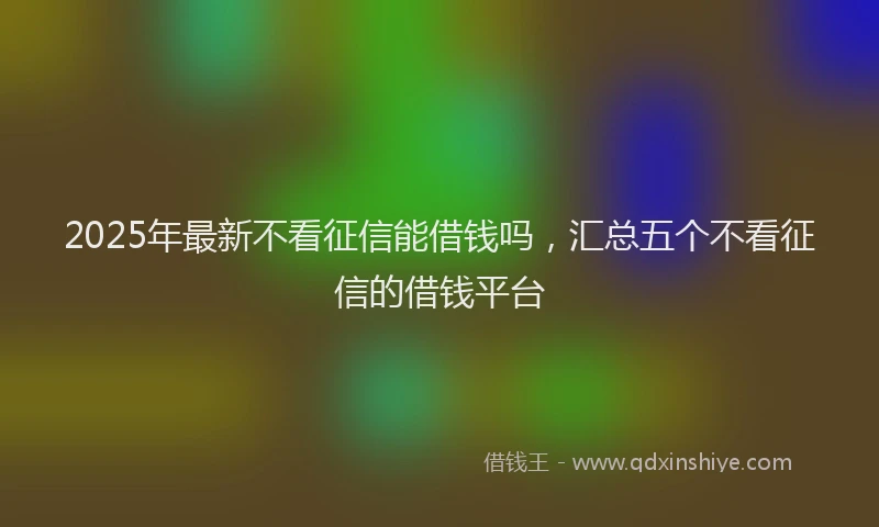 2025年最新不看征信能借钱吗，汇总五个不看征信的借钱平台