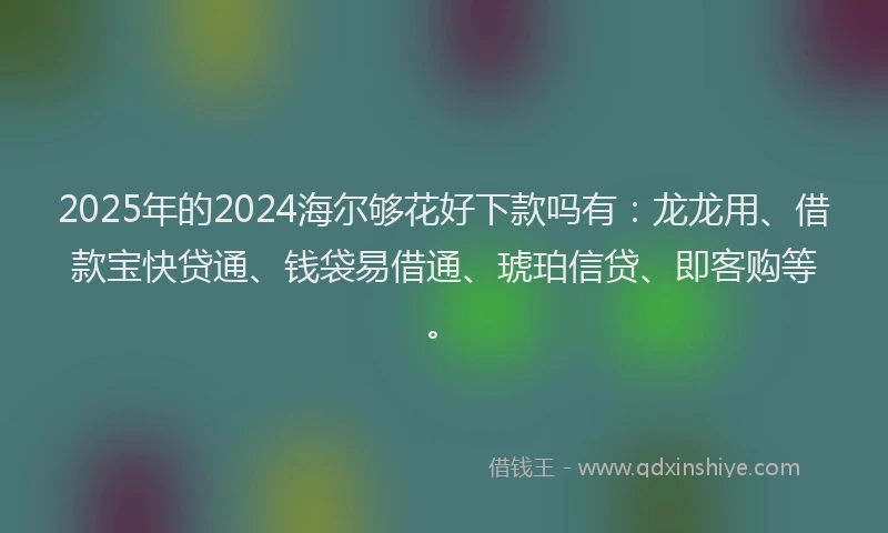 2025年的2024海尔够花好下款吗有：龙龙用、借款宝快贷通、钱袋易借通、琥珀信贷、即客购等。