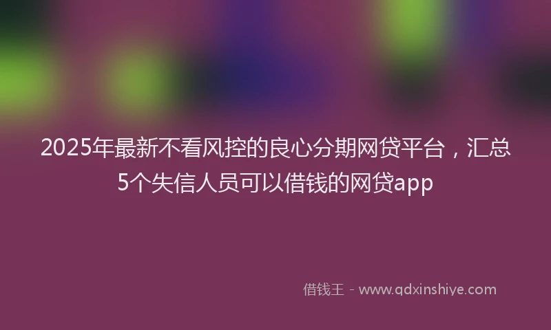 2025年最新不看风控的良心分期网贷平台，汇总5个失信人员可以借钱的网贷app