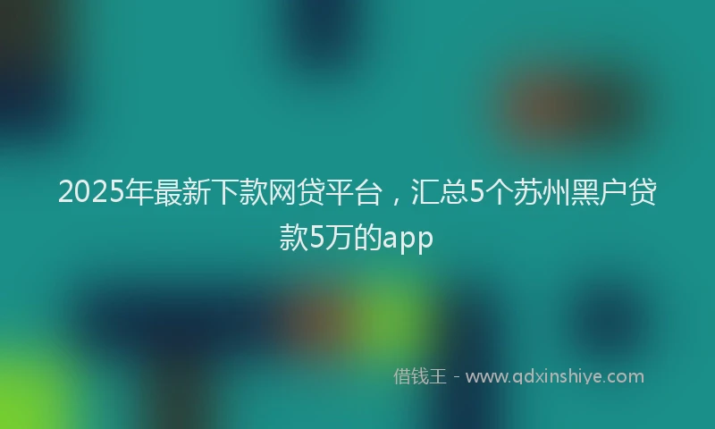 2025年最新下款网贷平台，汇总5个苏州黑户贷款5万的app