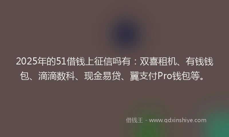 2025年的51借钱上征信吗有：双喜租机、有钱钱包、滴滴数科、现金易贷、翼支付Pro钱包等。
