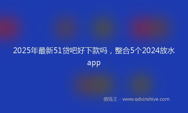 2025年最新51贷吧好下款吗，整合5个2024放水app