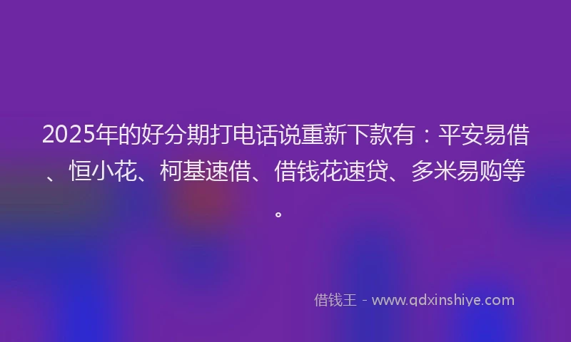 2025年的好分期打电话说重新下款有：平安易借、恒小花、柯基速借、借钱花速贷、多米易购等。
