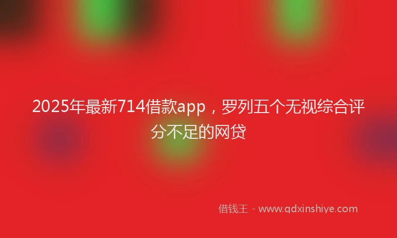 2025年最新714借款app，罗列五个无视综合评分不足的网贷
